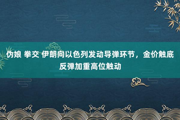 伪娘 拳交 伊朗向以色列发动导弹环节，金价触底反弹加重高位触动