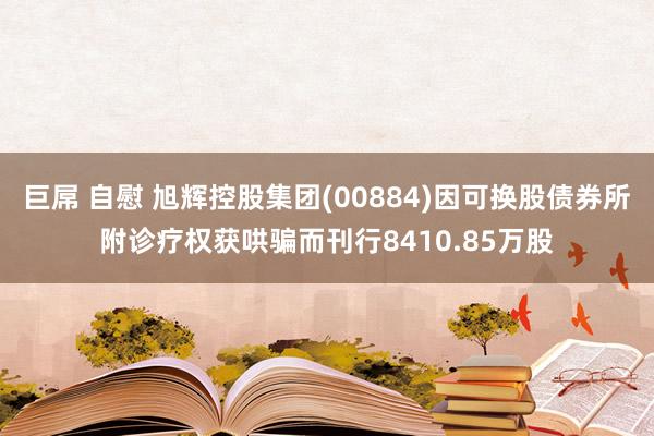 巨屌 自慰 旭辉控股集团(00884)因可换股债券所附诊疗权获哄骗而刊行8410.85万股