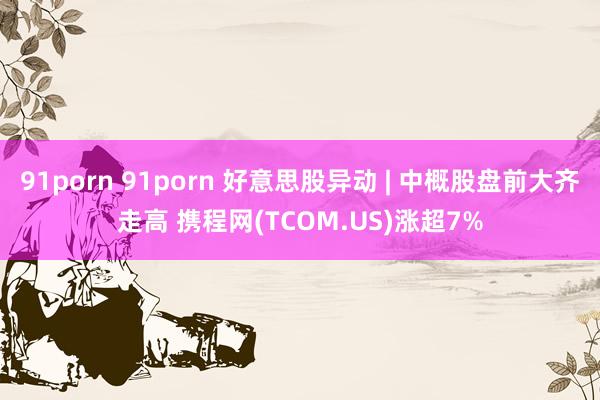 91porn 91porn 好意思股异动 | 中概股盘前大齐走高 携程网(TCOM.US)涨超7%
