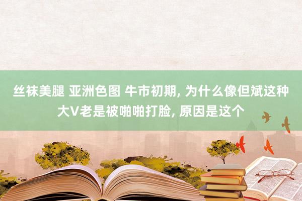 丝袜美腿 亚洲色图 牛市初期, 为什么像但斌这种大V老是被啪啪打脸, 原因是这个
