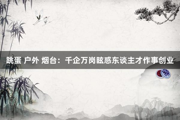 跳蛋 户外 烟台：千企万岗眩惑东谈主才作事创业