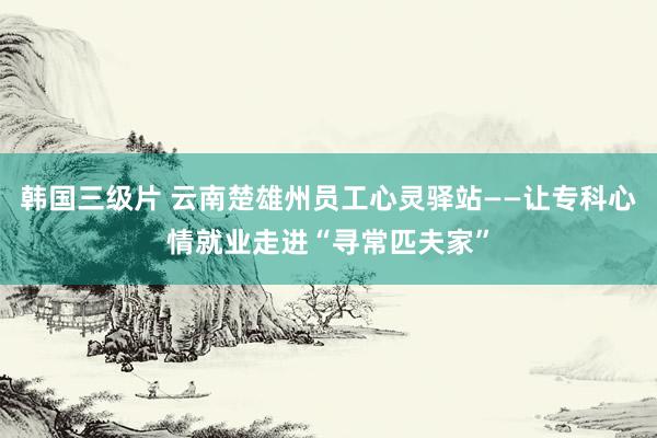 韩国三级片 云南楚雄州员工心灵驿站——让专科心情就业走进“寻常匹夫家”