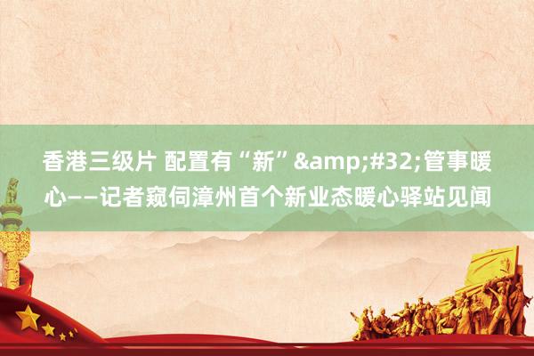 香港三级片 配置有“新”&#32;管事暖心——记者窥伺漳州首个新业态暖心驿站见闻