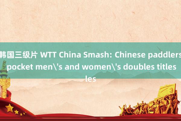韩国三级片 WTT China Smash: Chinese paddlers pocket mens and womens doubles titles