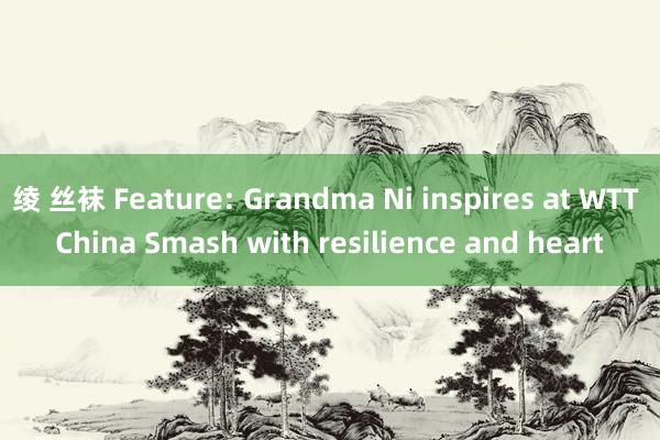 绫 丝袜 Feature: Grandma Ni inspires at WTT China Smash with resilience and heart