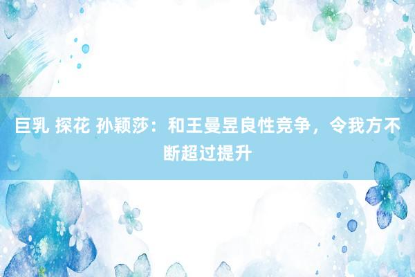 巨乳 探花 孙颖莎：和王曼昱良性竞争，令我方不断超过提升