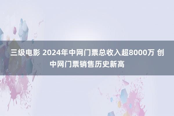 三级电影 2024年中网门票总收入超8000万 创中网门票销售历史新高