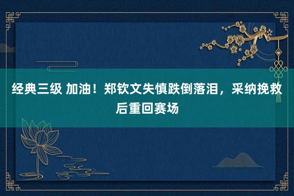 经典三级 加油！郑钦文失慎跌倒落泪，采纳挽救后重回赛场