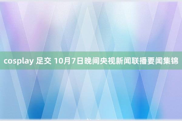 cosplay 足交 10月7日晚间央视新闻联播要闻集锦