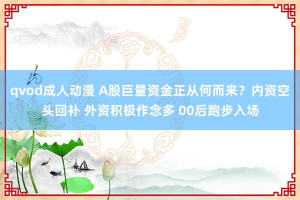 qvod成人动漫 A股巨量资金正从何而来？内资空头回补 外资积极作念多 00后跑步入场
