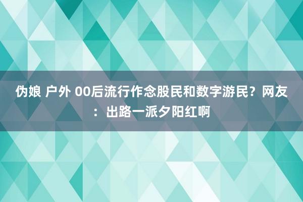 伪娘 户外 00后流行作念股民和数字游民？网友：出路一派夕阳红啊