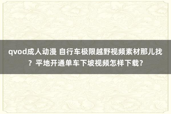 qvod成人动漫 自行车极限越野视频素材那儿找？平地开通单车下坡视频怎样下载？