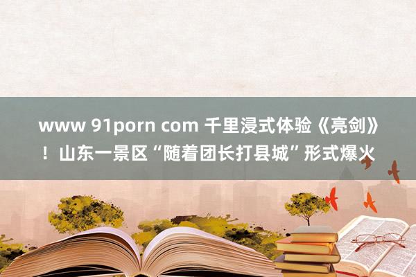 www 91porn com 千里浸式体验《亮剑》！山东一景区“随着团长打县城”形式爆火