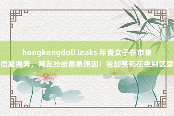 hongkongdoll leaks 年青女子在市集捂脸裸奔，网友纷纷意象原因！我却笑死在挑剔区里