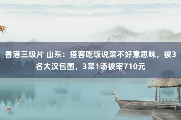 香港三级片 山东：搭客吃饭说菜不好意思味，被3名大汉包围，3菜1汤被宰710元
