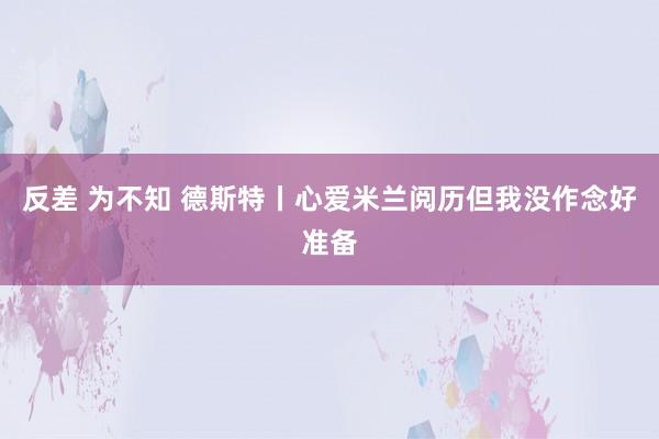 反差 为不知 德斯特丨心爱米兰阅历但我没作念好准备