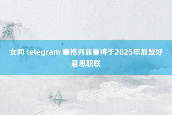 女同 telegram 曝格列兹曼将于2025年加盟好意思职联