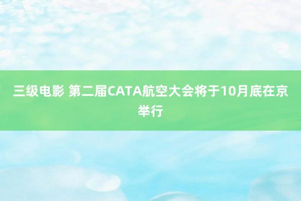 三级电影 第二届CATA航空大会将于10月底在京举行