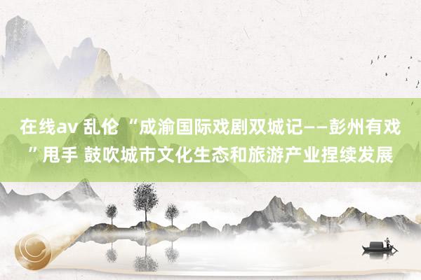 在线av 乱伦 “成渝国际戏剧双城记——彭州有戏”甩手 鼓吹城市文化生态和旅游产业捏续发展