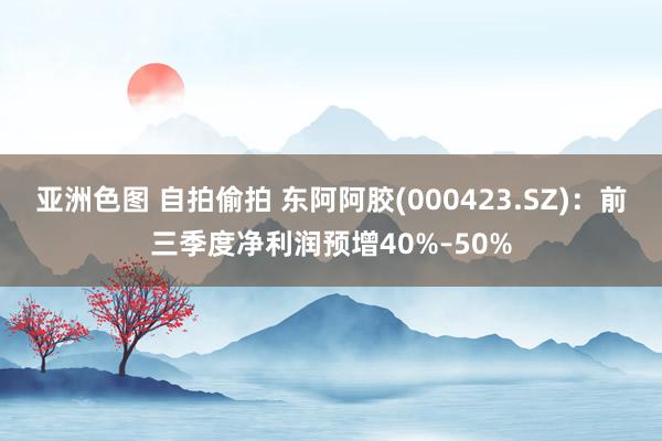 亚洲色图 自拍偷拍 东阿阿胶(000423.SZ)：前三季度净利润预增40%–50%