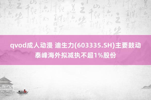 qvod成人动漫 迪生力(603335.SH)主要鼓动泰峰海外拟减执不超1%股份