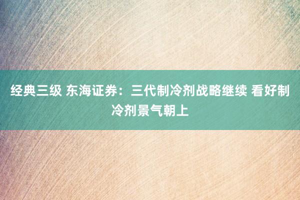 经典三级 东海证券：三代制冷剂战略继续 看好制冷剂景气朝上