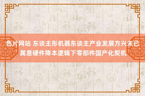 色片网站 东谈主形机器东谈主产业发展方兴未已 属意硬件降本逻辑下零部件国产化契机