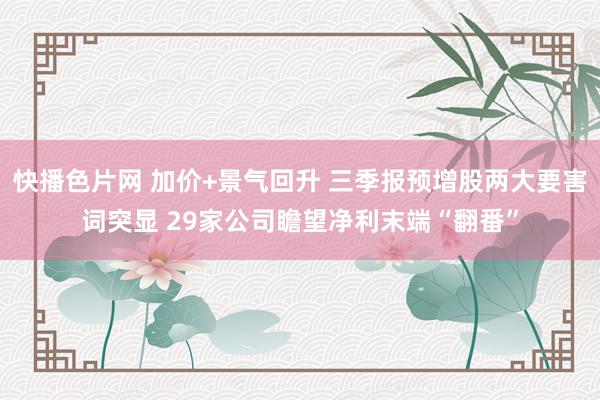 快播色片网 加价+景气回升 三季报预增股两大要害词突显 29家公司瞻望净利末端“翻番”
