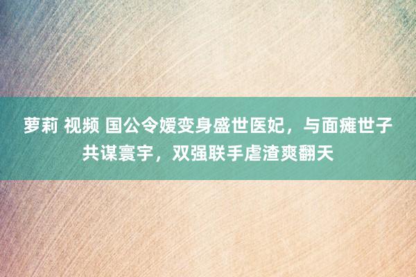 萝莉 视频 国公令嫒变身盛世医妃，与面瘫世子共谋寰宇，双强联手虐渣爽翻天