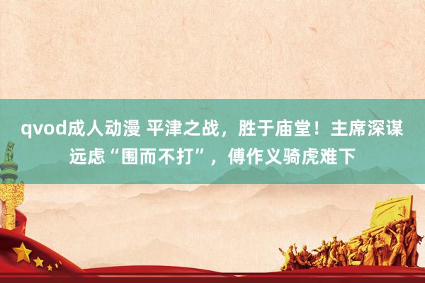 qvod成人动漫 平津之战，胜于庙堂！主席深谋远虑“围而不打”，傅作义骑虎难下