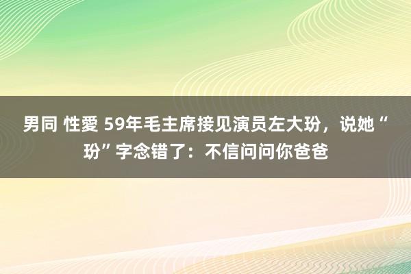 男同 性愛 59年毛主席接见演员左大玢，说她“玢”字念错了：不信问问你爸爸