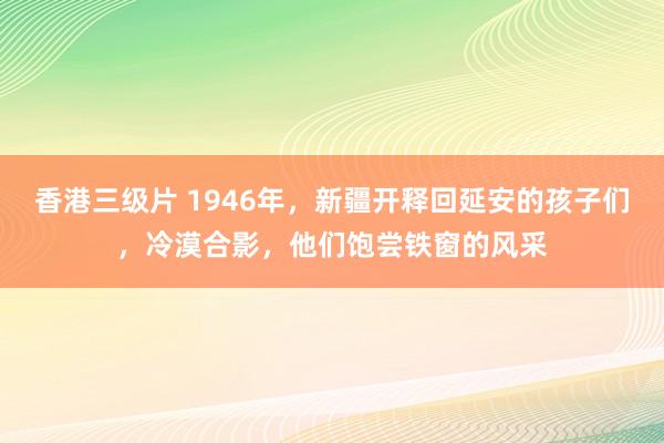 香港三级片 1946年，新疆开释回延安的孩子们，冷漠合影，他们饱尝铁窗的风采