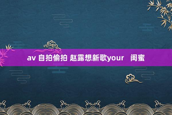 av 自拍偷拍 赵露想新歌your   闺蜜