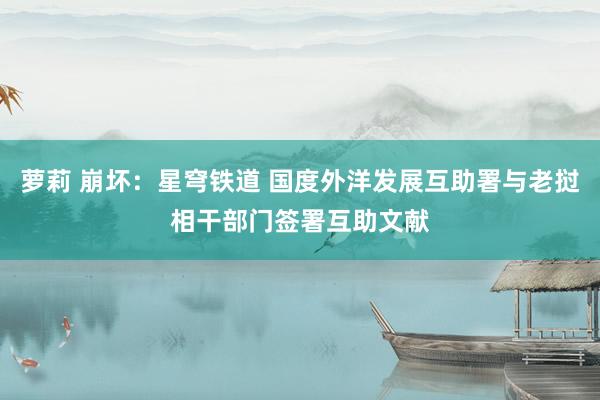 萝莉 崩坏：星穹铁道 国度外洋发展互助署与老挝相干部门签署互助文献