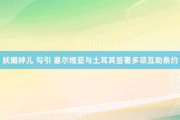 妖媚婷儿 勾引 塞尔维亚与土耳其签署多项互助条约