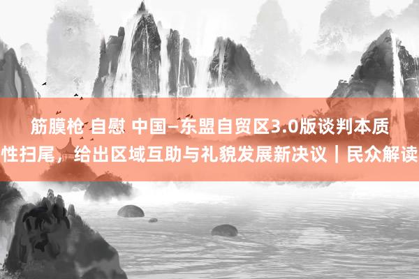 筋膜枪 自慰 中国—东盟自贸区3.0版谈判本质性扫尾，给出区域互助与礼貌发展新决议｜民众解读