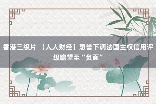香港三级片 【人人财经】惠誉下调法国主权信用评级瞻望至“负面”