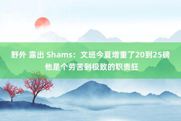 野外 露出 Shams：文班今夏增重了20到25磅 他是个劳苦到极致的职责狂