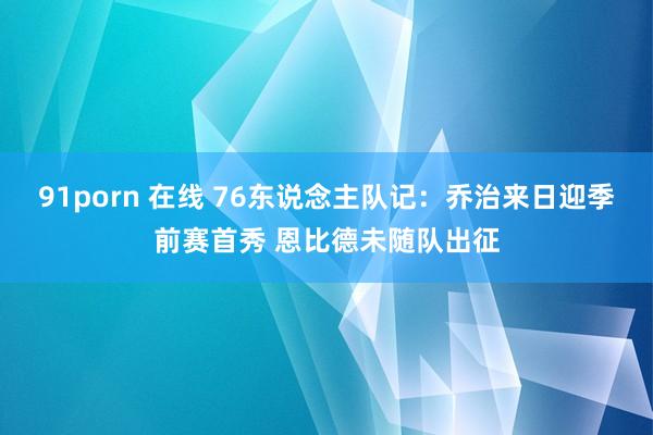 91porn 在线 76东说念主队记：乔治来日迎季前赛首秀 恩比德未随队出征