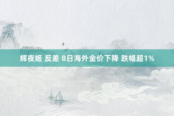 辉夜姬 反差 8日海外金价下降 跌幅超1%