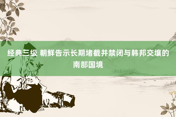 经典三级 朝鲜告示长期堵截并禁闭与韩邦交壤的南部国境