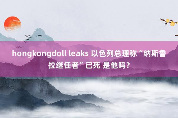 hongkongdoll leaks 以色列总理称“纳斯鲁拉继任者”已死 是他吗？