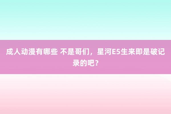 成人动漫有哪些 不是哥们，星河E5生来即是破记录的吧？