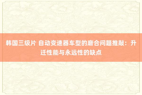 韩国三级片 自动变速器车型的磨合问题推敲：升迁性能与永远性的缺点