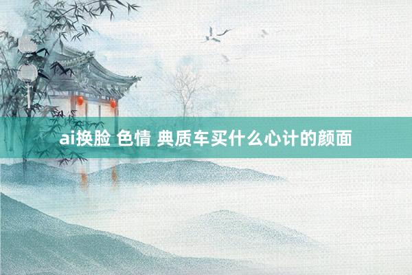 ai换脸 色情 典质车买什么心计的颜面