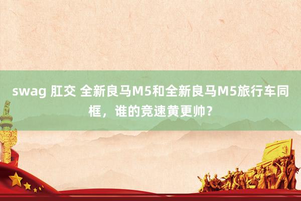 swag 肛交 全新良马M5和全新良马M5旅行车同框，谁的竞速黄更帅？