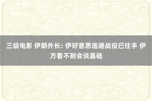三级电影 伊朗外长: 伊好意思迤逦战役已住手 伊方看不到会谈基础