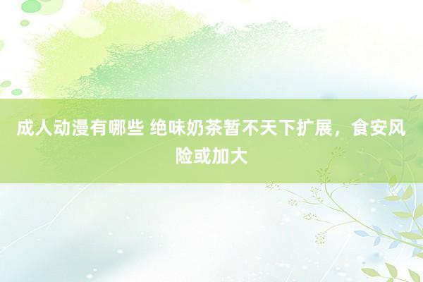 成人动漫有哪些 绝味奶茶暂不天下扩展，食安风险或加大