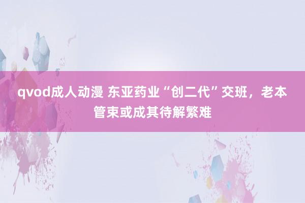 qvod成人动漫 东亚药业“创二代”交班，老本管束或成其待解繁难
