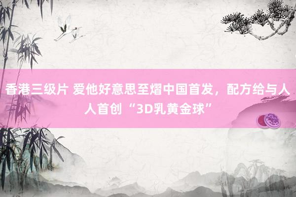 香港三级片 爱他好意思至熠中国首发，配方给与人人首创 “3D乳黄金球”